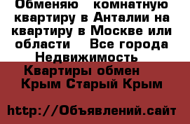 Обменяю 3 комнатную квартиру в Анталии на квартиру в Москве или области  - Все города Недвижимость » Квартиры обмен   . Крым,Старый Крым